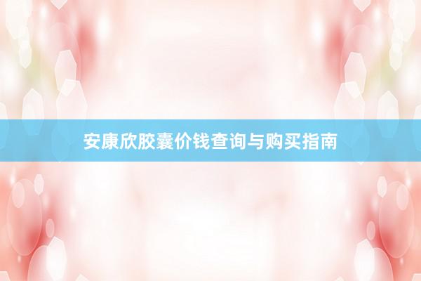安康欣胶囊价钱查询与购买指南
