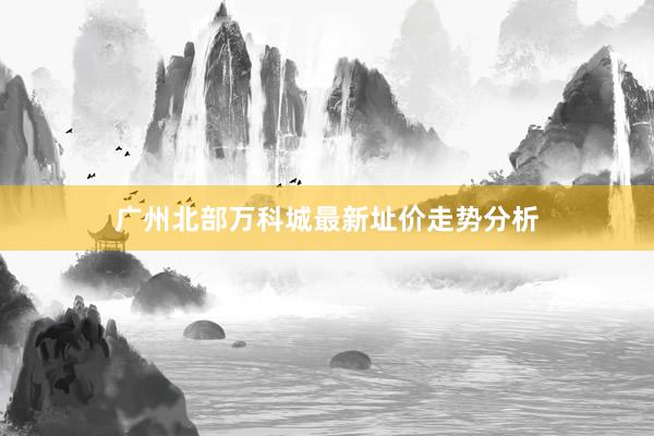 广州北部万科城最新址价走势分析